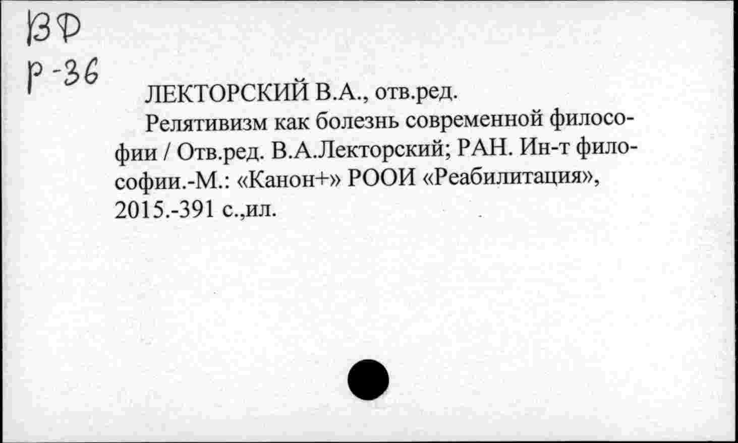 ﻿13?
р '36
1	ЛЕКТОРСКИЙ В.А., отв.ред.
Релятивизм как болезнь современной философии / Отв.ред. В.А.Лекторский; РАН. Ин-т фило-софии.-М.: «Канон+» РООИ «Реабилитация», 2015.-391 с.,ил.